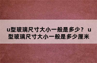 u型玻璃尺寸大小一般是多少？ u型玻璃尺寸大小一般是多少厘米